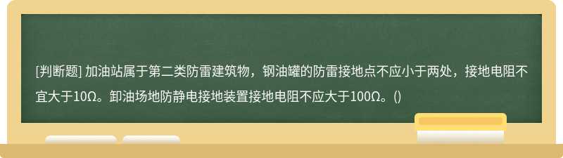 加油站属于第二类防雷建筑物，钢油罐的防雷接地点不应小于两处，接地电阻不宜大于10Ω。卸油场地防静电接地装置接地电阻不应大于100Ω。()