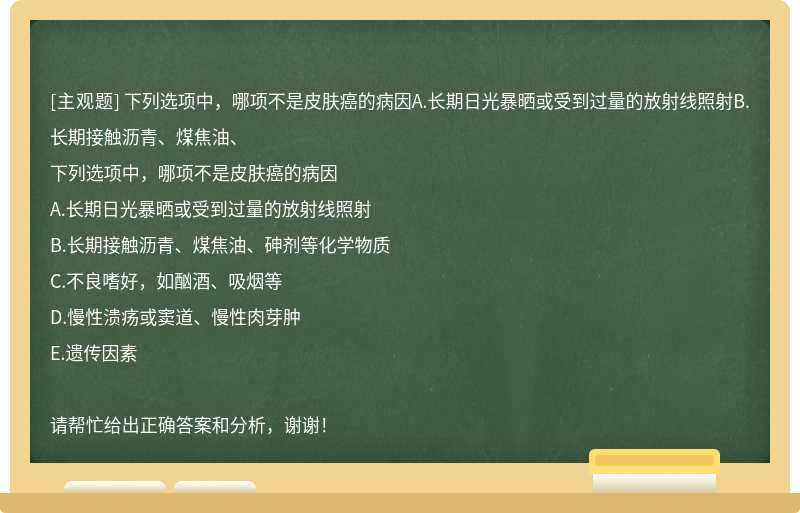 下列选项中，哪项不是皮肤癌的病因A.长期日光暴晒或受到过量的放射线照射B.长期接触沥青、煤焦油、