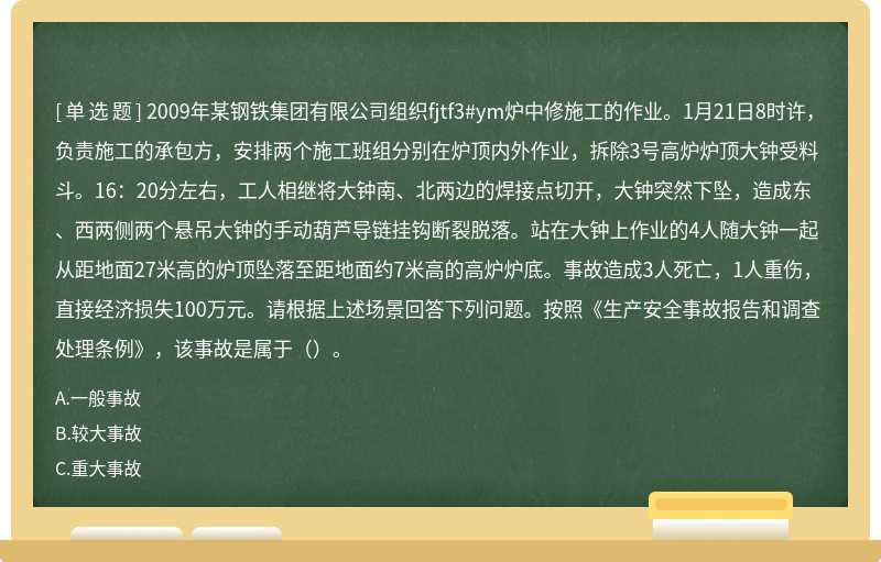 2009年某钢铁集团有限公司组织fjtf3#ym炉中修施工的作业。1月21日8时许，负责施工的承包方，安排两个施工班组分别在炉顶内外作业，拆除3号高炉炉顶大钟受料斗。16：20分左右，工人相继将大钟南、北两边的焊接点切开，大钟突然下坠，造成东、西两侧两个悬吊大钟的手动葫芦导链挂钩断裂脱落。站在大钟上作业的4人随大钟一起从距地面27米高的炉顶坠落至距地面约7米高的高炉炉底。事故造成3人死亡，1人重伤，直接经济损失100万元。请根据上述场景回答下列问题。按照《生产安全事故报告和调查处理条例》，该事故是属于（）。