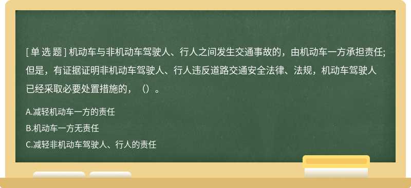 机动车与非机动车驾驶人、行人之间发生交通事故的，由机动车一方承担责任;但是，有证据证明非机动车驾驶人、行人违反道路交通安全法律、法规，机动车驾驶人已经采取必要处置措施的，（）。