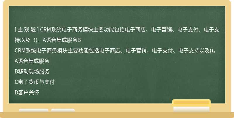 CRM系统电子商务模块主要功能包括电子商店、电子营销、电子支付、电子支持以及（)。A语音集成服务B