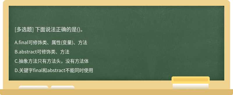 下面说法正确的是（)。A.final可修饰类、属性（变量)、方法B.abstract可修饰类、方法C.抽象方法只有方