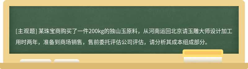 某珠宝商购买了一件200kg的独山玉原料，从河南运回北京请玉雕大师设计加工用时两年，准备到商场销售，售前委托评估公司评估，请分析其成本组成部分。