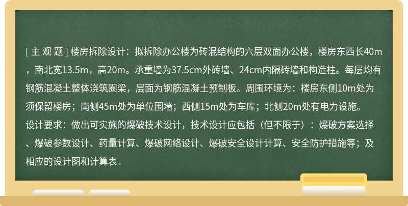 楼房拆除设计：拟拆除办公楼为砖混结构的六层双面办公楼，楼房东西长40m，南北宽13.5m，高20m。承重墙为37.5cm外砖墙、24cm内隔砖墙和构造柱。每层均有钢筋混凝土整体浇筑圈梁，层面为钢筋混凝土预制板。周围环境为：楼房东侧10m处为须保留楼房；南侧45m处为单位围墙；西侧15m处为车库；北侧20m处有电力设施。设计要求：做出可实施的爆破技术设计，技术设计应包括（但不限于）：爆破方案选择、爆破参数设计、药量计算、爆破网络设计、爆破安全设计计算、安全防护措施等；及相应的设计图和计算表。