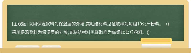 采用保温浆料为保温层的外墙,其粘结材料见证取样为每组10公斤粉料。（)