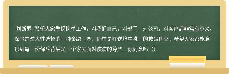 希望大家重视挽单工作，对我们自己，对部门，对公司，对客户都非常有意义。保险是逆人性选择的一种金融工具，同样是在逆境中唯一的救命稻草。希望大家都能意识到每一份保险背后是一个家庭面对疾病的尊严。你同意吗（）