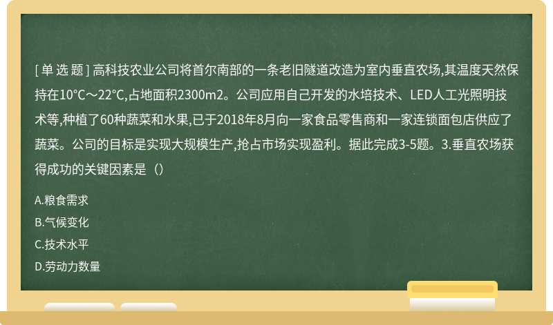 高科技农业公司将首尔南部的一条老旧隧道改造为室内垂直农场,其温度天然保持在10℃～22℃,占地面积2300m2。公司应用自己开发的水培技术、LED人工光照明技术等,种植了60种蔬菜和水果,已于2018年8月向一家食品零售商和一家连锁面包店供应了蔬菜。公司的目标是实现大规模生产,抢占市场实现盈利。据此完成3-5题。3.垂直农场获得成功的关键因素是（）