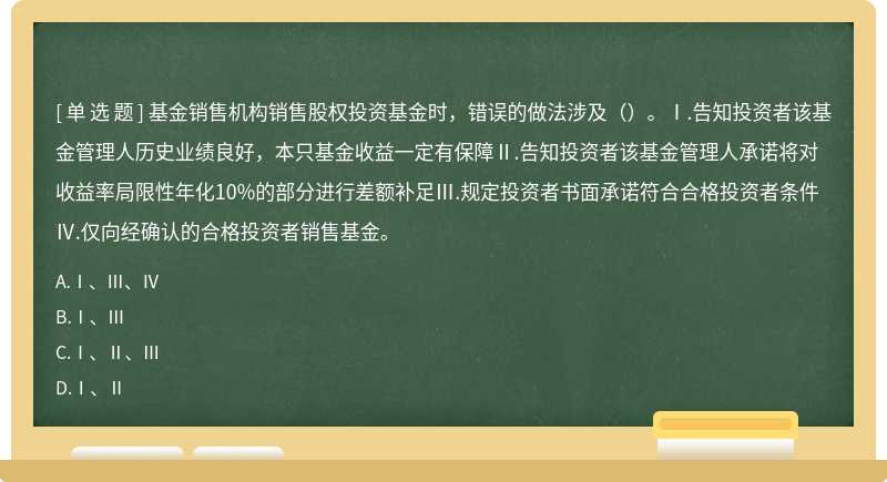 基金销售机构销售股权投资基金时，错误的做法涉及（）。Ⅰ.告知投资者该基金管理人历史业绩良好，本只基金收益一定有保障Ⅱ.告知投资者该基金管理人承诺将对收益率局限性年化10%的部分进行差额补足Ⅲ.规定投资者书面承诺符合合格投资者条件Ⅳ.仅向经确认的合格投资者销售基金。