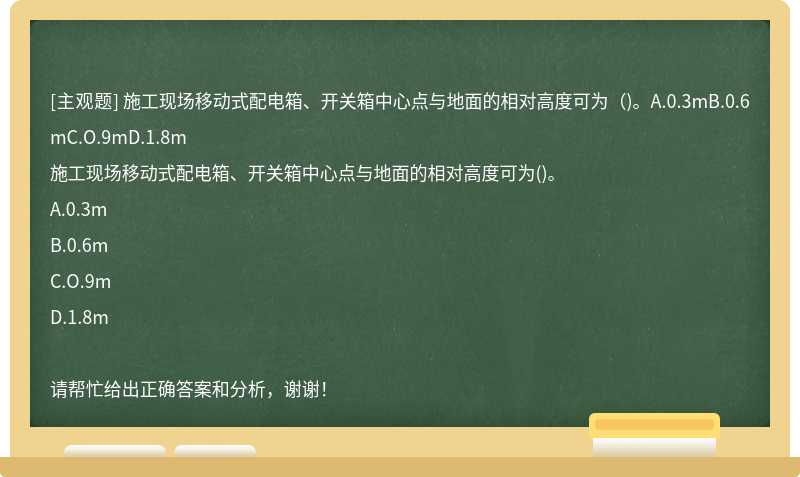 施工现场移动式配电箱、开关箱中心点与地面的相对高度可为（)。A.0.3mB.0.6mC.O.9mD.1.8m