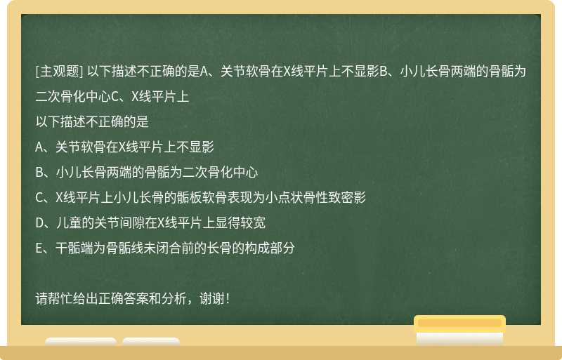 以下描述不正确的是A、关节软骨在X线平片上不显影B、小儿长骨两端的骨骺为二次骨化中心C、X线平片上