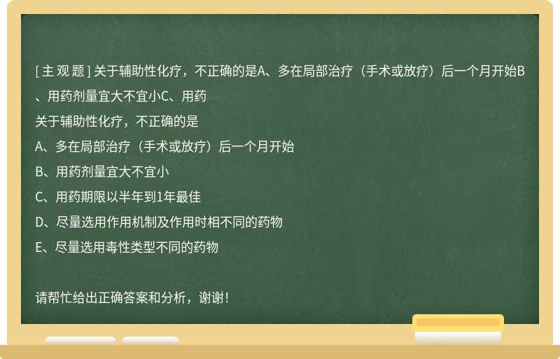 关于辅助性化疗，不正确的是A、多在局部治疗（手术或放疗）后一个月开始B、用药剂量宜大不宜小C、用药