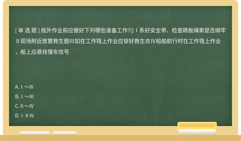 舷外作业前应做好下列哪些准备工作?()Ⅰ系好安全带、检查跳板绳索是否绑牢Ⅱ现场附近放置救生圈Ⅲ如在工作筏上作业应穿好救生衣Ⅳ船舶航行时在工作筏上作业，船上应悬挂慢车信号　　