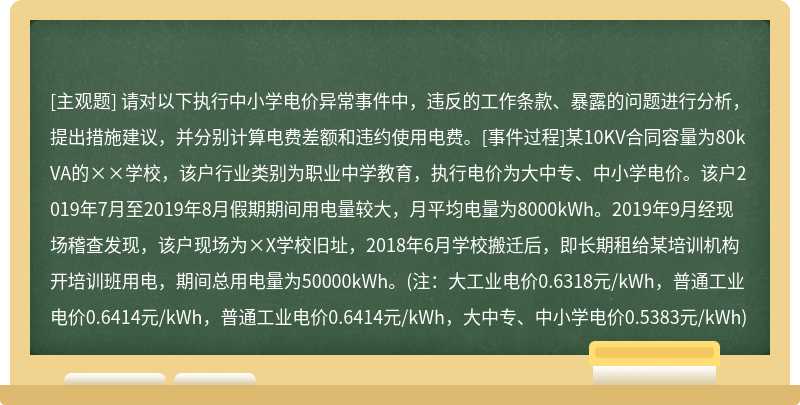 请对以下执行中小学电价异常事件中，违反的工作条款、暴露的问题进行分析，提出措施建议，并分别计算电费差额和违约使用电费。[事件过程]某10KV合同容量为80kVA的××学校，该户行业类别为职业中学教育，执行电价为大中专、中小学电价。该户2019年7月至2019年8月假期期间用电量较大，月平均电量为8000kWh。2019年9月经现场稽查发现，该户现场为×X学校旧址，2018年6月学校搬迁后，即长期租给某培训机构开培训班用电，期间总用电量为50000kWh。(注：大工业电价0.6318元/kWh，普通工业电价0.6414元/kWh，普通工业电价0.6414元/kWh，大中专、中小学电价0.5383元/kWh)