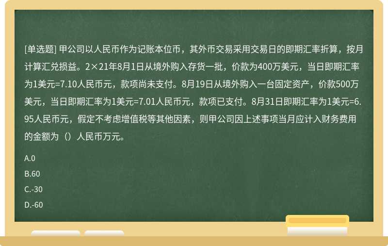 甲公司以人民币作为记账本位币，其外币交易采用交易日的即期汇率折算，按月计算汇兑损益。2×21年8月1日从境外购入存货一批，价款为400万美元，当日即期汇率为1美元=7.10人民币元，款项尚未支付。8月19日从境外购入一台固定资产，价款500万美元，当日即期汇率为1美元=7.01人民币元，款项已支付。8月31日即期汇率为1美元=6.95人民币元，假定不考虑增值税等其他因素，则甲公司因上述事项当月应计入财务费用的金额为（）人民币万元。