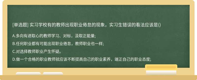 實(shí)習(xí)學(xué)校有的教師出現(xiàn)職業(yè)倦怠的現(xiàn)象，實(shí)習(xí)生錯(cuò)誤的看法應(yīng)該是（)A.多向有進(jìn)取心的教師學(xué)習(xí)、對(duì)