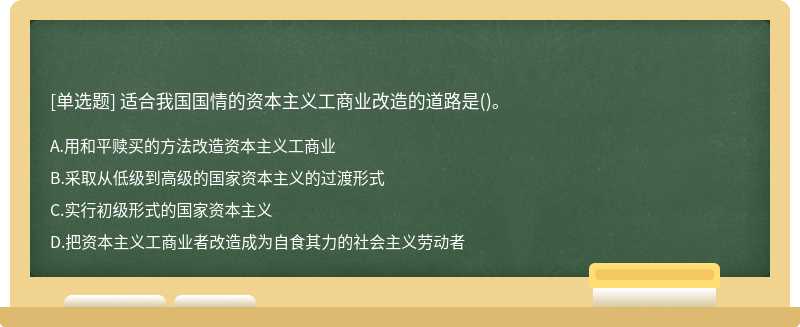 适合我国国情的资本主义工商业改造的道路是（)。A.用和平赎买的方法改造资本主义工商业B.采取