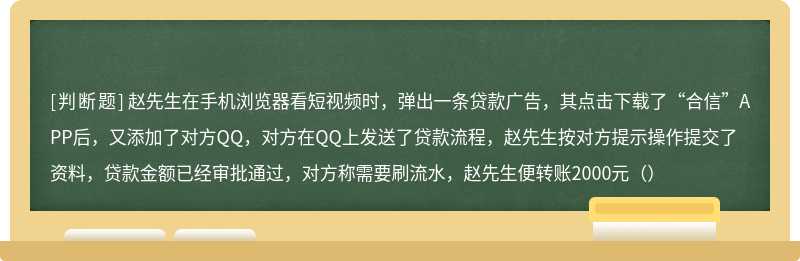 赵先生在手机浏览器看短视频时，弹出一条贷款广告，其点击下载了“合信”APP后，又添加了对方QQ，对方在QQ上发送了贷款流程，赵先生按对方提示操作提交了资料，贷款金额已经审批通过，对方称需要刷流水，赵先生便转账2000元（）