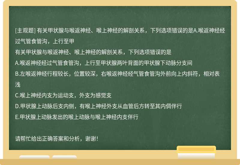 有关甲状腺与喉返神经、喉上神经的解剖关系，下列选项错误的是A.喉返神经经过气管食管沟，上行至甲