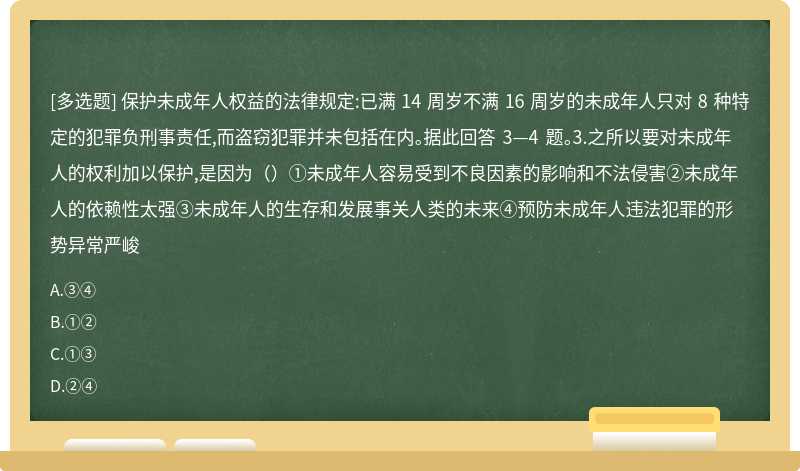 保护未成年人权益的法律规定:已满 14 周岁不满 16 周岁的未成年人只对 8 种特定的犯罪负刑事责任,而盗窃犯罪并未包括在内。据此回答 3—4 题。3.之所以要对未成年人的权利加以保护,是因为（）①未成年人容易受到不良因素的影响和不法侵害②未成年人的依赖性太强③未成年人的生存和发展事关人类的未来④预防未成年人违法犯罪的形势异常严峻