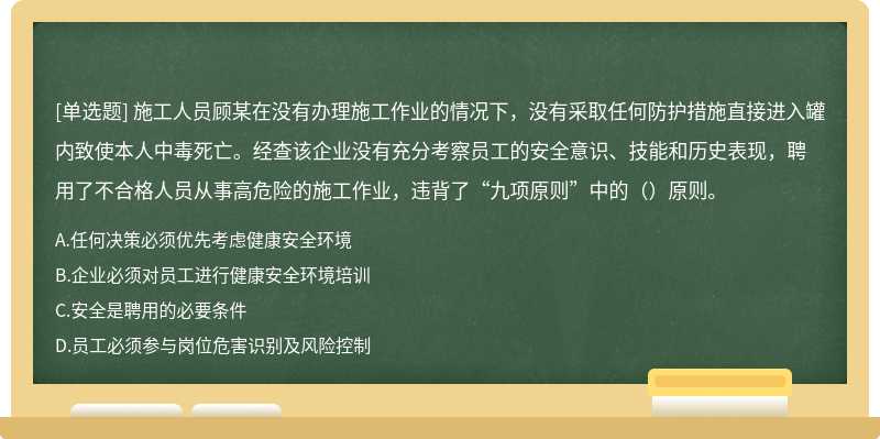 施工人员顾某在没有办理施工作业的情况下，没有采取任何防护措施直接进入罐内致使本人中毒死亡。经查该企业没有充分考察员工的安全意识、技能和历史表现，聘用了不合格人员从事高危险的施工作业，违背了“九项原则”中的（）原则。