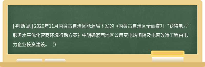 2020年11月内蒙古自治区能源局下发的《内蒙古自治区全面提升“获得电力”服务水平优化营商环境行动方案》中明确蒙西地区公用变电站间隔及电网改造工程由电力企业投资建设。（）