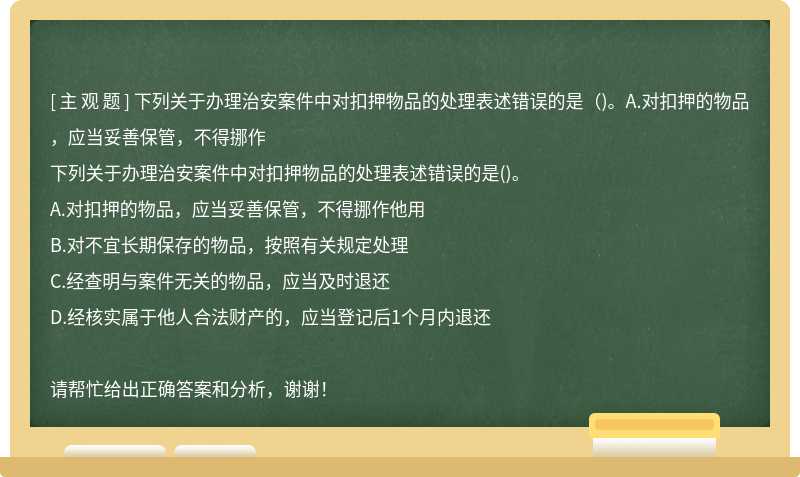 下列关于办理治安案件中对扣押物品的处理表述错误的是（)。A.对扣押的物品，应当妥善保管，不得挪作