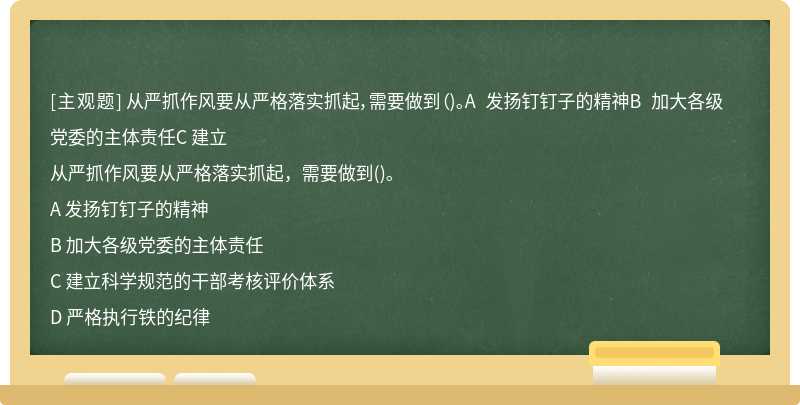 从严抓作风要从严格落实抓起，需要做到（)。A 发扬钉钉子的精神B 加大各级党委的主体责任C 建立