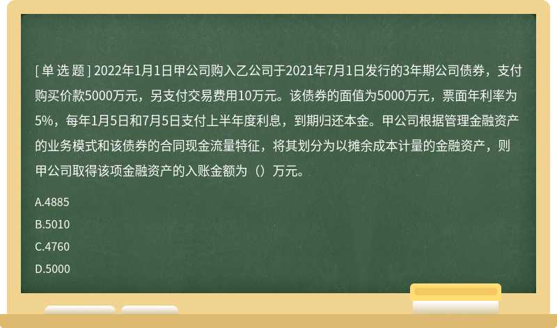 2022年1月1日甲公司购入乙公司于2021年7月1日发行的3年期公司债券，支付购买价款5000万元，另支付交易费用10万元。该债券的面值为5000万元，票面年利率为5%，每年1月5日和7月5日支付上半年度利息，到期归还本金。甲公司根据管理金融资产的业务模式和该债券的合同现金流量特征，将其划分为以摊余成本计量的金融资产，则甲公司取得该项金融资产的入账金额为（）万元。