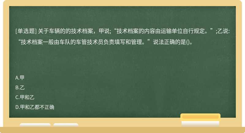 关于车辆的的技术档案，甲说;“技术档案的内容由运输单位自行规定。”;乙说:“技术档案一般由车队的车管技术员负责填写和管理。”说法正确的是()。　　