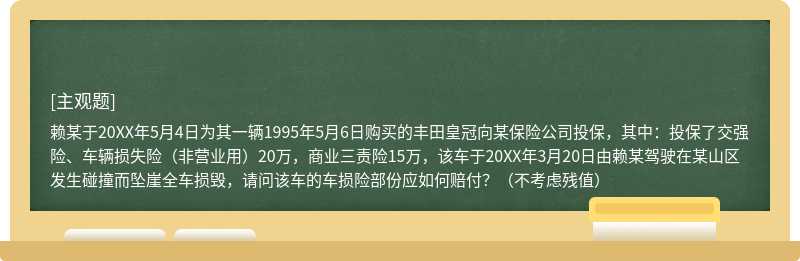 赖某于20XX年5月4日为其一辆1995年5月6日购买的丰田皇冠向某保险公司投保，其中：投保了交强险、车辆损失险（非营业用）20万，商业三责险15万，该车于20XX年3月20日由赖某驾驶在某山区发生碰撞而坠崖全车损毁，请问该车的车损险部份应如何赔付？（不考虑残值）