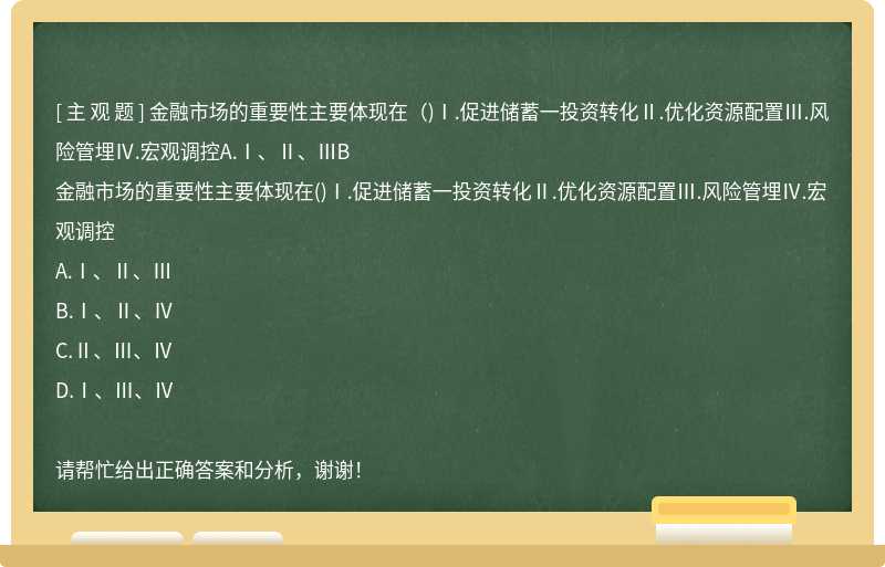 金融市场的重要性主要体现在（)Ⅰ.促进储蓄一投资转化Ⅱ.优化资源配置Ⅲ.风险管埋Ⅳ.宏观调控A.Ⅰ、Ⅱ、ⅢB