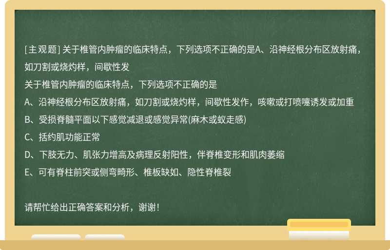 关于椎管内肿瘤的临床特点，下列选项不正确的是A、沿神经根分布区放射痛，如刀割或烧灼样，间歇性发