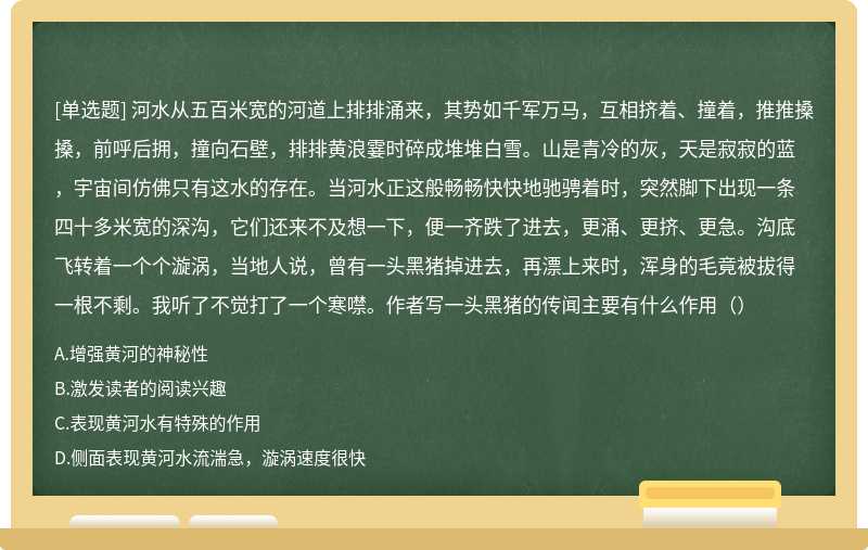 河水从五百米宽的河道上排排涌来，其势如千军万马，互相挤着、撞着，推推搡搡，前呼后拥，撞向石壁，排排黄浪霎时碎成堆堆白雪。山是青冷的灰，天是寂寂的蓝，宇宙间仿佛只有这水的存在。当河水正这般畅畅快快地驰骋着时，突然脚下出现一条四十多米宽的深沟，它们还来不及想一下，便一齐跌了进去，更涌、更挤、更急。沟底飞转着一个个漩涡，当地人说，曾有一头黑猪掉进去，再漂上来时，浑身的毛竟被拔得一根不剩。我听了不觉打了一个寒噤。作者写一头黑猪的传闻主要有什么作用（）