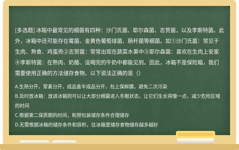 冰箱中最常见的细菌有四种：沙门氏菌、耶尔森菌、志贺菌，以及李斯特菌。此外，冰箱中还可能存在霉菌、金黄色葡萄球菌、肠杆菌等细菌。如①沙门氏菌：常见于生肉、熟食、鸡蛋壳②志贺菌：常常出现在蔬菜水果中③耶尔森菌：喜欢在生肉上安家④李斯特菌：在熟肉、奶酪、没喝完的牛奶中都能见到。因此，冰箱不是保险箱，我们需要使用正确的方法储存食物。以下说法正确的是（）