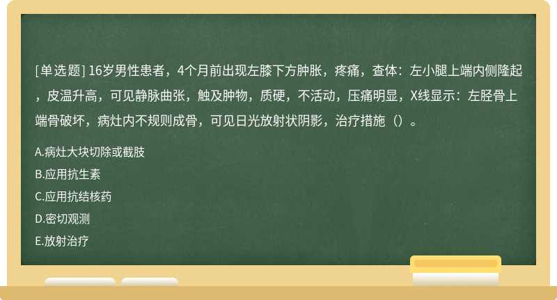 16岁男性患者，4个月前出现左膝下方肿胀，疼痛，查体：左小腿上端内侧隆起，皮温升高，可见静脉曲张，触及肿物，质硬，不活动，压痛明显，X线显示：左胫骨上端骨破坏，病灶内不规则成骨，可见日光放射状阴影，治疗措施（）。