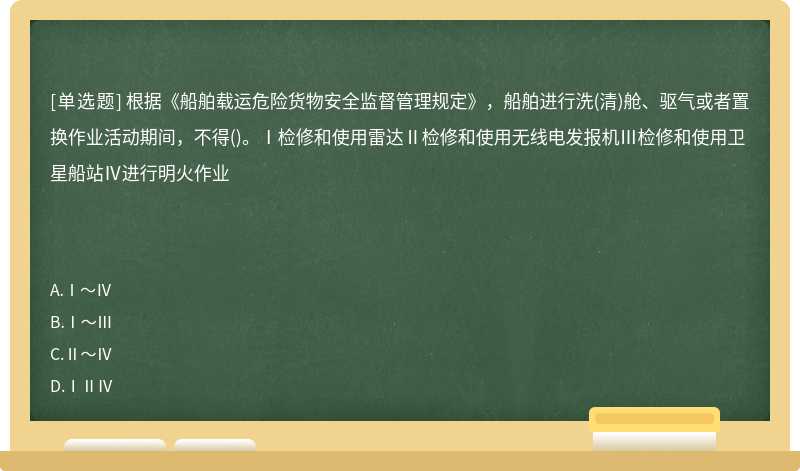 根据《船舶载运危险货物安全监督管理规定》，船舶进行洗(清)舱、驱气或者置换作业活动期间，不得()。Ⅰ检修和使用雷达Ⅱ检修和使用无线电发报机Ⅲ检修和使用卫星船站Ⅳ进行明火作业　　