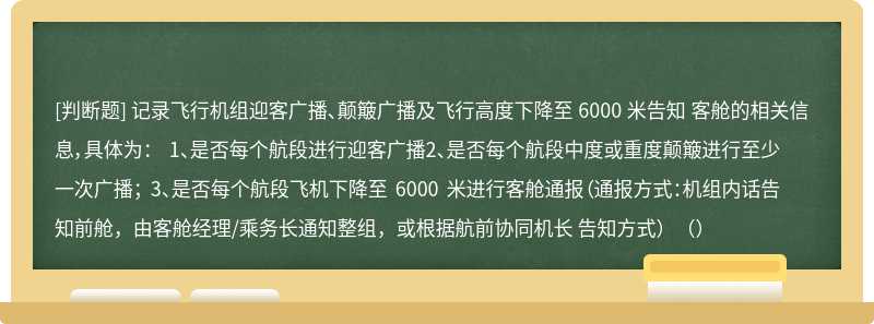 记录飞行机组迎客广播、颠簸广播及飞行高度下降至 6000 米告知 客舱的相关信息，具体为： 1、是否每个航段进行迎客广播2、是否每个航段中度或重度颠簸进行至少一次广播； 3、是否每个航段飞机下降至 6000 米进行客舱通报（通报方式：机组内话告知前舱，由客舱经理/乘务长通知整组，或根据航前协同机长 告知方式）（）