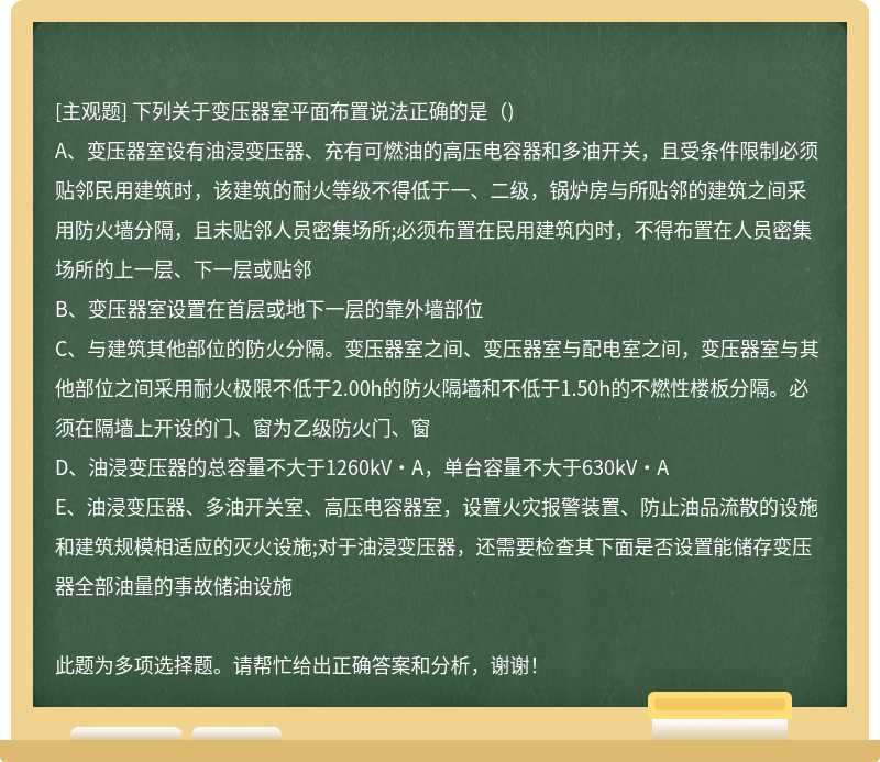 下列關于變壓器室平面布置說法正確的是（)A、變壓器室設有油浸變壓器、充有可燃油的高壓電容器和多油開關，且受條件限制必須貼鄰民用建筑時，該建筑的耐火等級不得低于一、二級，鍋爐房與所貼鄰的建筑之間采用防火墻分隔，且未貼鄰人員密集場所;必須布置在民用建筑內時，不得布置在人員密集場所的上一層、下一層或貼鄰B、變壓器室設置在首層或地下一層的靠外墻部位C、與建筑其他部位的防火分隔。變壓器室之間、變壓器室與配電室之間，變壓器室與其他部位之間采用耐火極限不低于2.00h的防火隔墻和不低于1.50h的不燃性樓板分隔。必須在隔墻上開設的門、窗為乙級防火門、窗D、油浸變壓器的總容量不大于1260kV?A，單臺容量不大于630kV?AE、油浸變壓器、多油開關室、高壓電容器室，設置火災報警裝置、防止油品流散的設施和建筑規模相適應的滅火設施;對于油浸變壓器，還需要檢查其下面是否設置能儲存變壓器全部油量的事故儲油設施此題為多項選擇題。請幫忙給出正確答案和分析，謝謝！