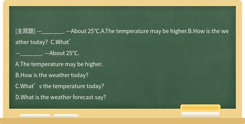 —_______. —About 25℃.A.The temperature may be higher.B.How is the weather today？C.What’
