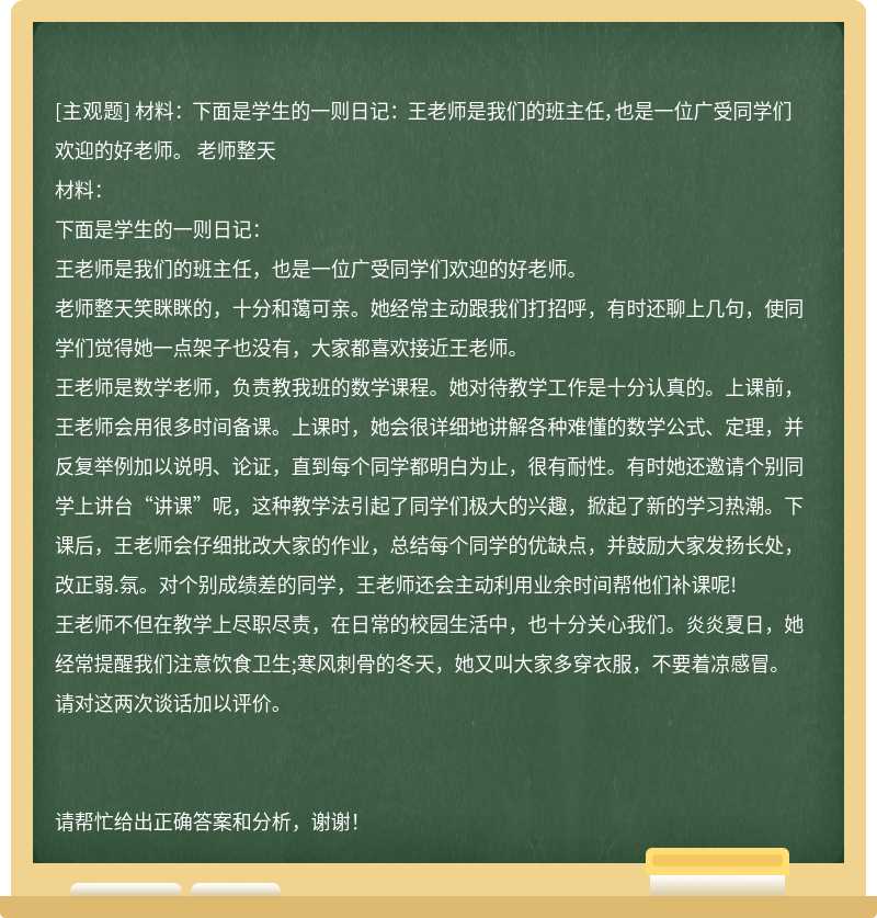材料： 下面是学生的一则日记： 王老师是我们的班主任，也是一位广受同学们欢迎的好老师。 老师整天
