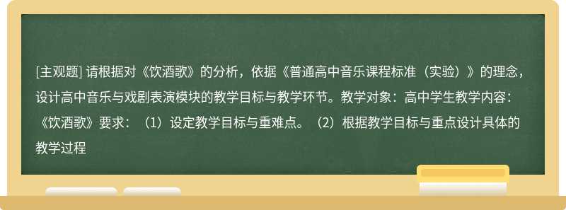 请根据对《饮酒歌》的分析，依据《普通高中音乐课程标准（实验）》的理念，设计高中音乐与戏剧表演模块的教学目标与教学环节。教学对象：高中学生教学内容：《饮酒歌》要求：（1）设定教学目标与重难点。（2）根据教学目标与重点设计具体的教学过程