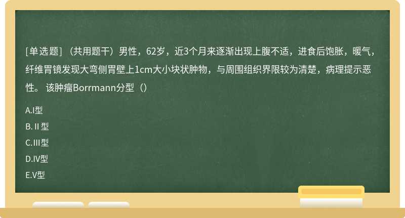 （共用题干）男性，62岁，近3个月来逐渐出现上腹不适，进食后饱胀，暖气，纤维胃镜发现大弯侧胃壁上1cm大小块状肿物，与周围组织界限较为清楚，病理提示恶性。 该肿瘤Borrmann分型（）