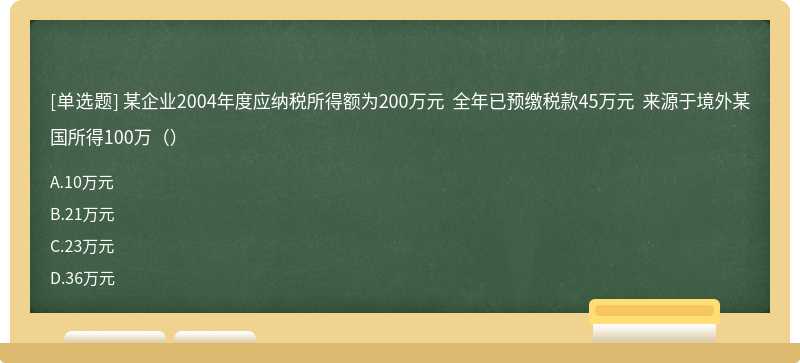 某企业2004年度应纳税所得额为200万元 全年已预缴税款45万元 来源于境外某国所得100万()