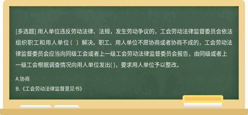用人單位違反勞動法律、法規(guī)，發(fā)生勞動爭議的，工會勞動法律監(jiān)督委員會依法組織職工和用人單位（  ）解決。職工、用人單位不愿協(xié)商或者協(xié)商不成的，工會勞動法律監(jiān)督委員會應(yīng)當(dāng)向同級工會或者上一級工會勞動法律監(jiān)督委員會報告，由同級或者上一級工會根據(jù)調(diào)查情況向用人單位發(fā)出(     )，要求用人單位予以整改。