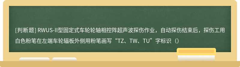 RWUS-II型固定式车轮轮轴相控阵超声波探伤作业，自动探伤结束后，探伤工用白色粉笔在左端车轮辐板外侧用粉笔画写“TZ、TW、TU”字标识（）