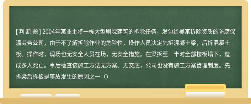 2004年某业主将一栋大型剧院建筑的拆除任务，发包给吴某拆除资质的防腐保温劳务公司，由于不了解拆除作业的危险性，操作人员决定先拆混凝土梁，后拆混凝土板。操作时，现场也无安全人员在场，无安全措施。在梁拆至一半时全部楼板塌下，造成多人死亡。事后检查该施工方法无方案、无交底，公司也没有施工方案管理制度。先拆梁后拆板是事故发生的原因之一（）