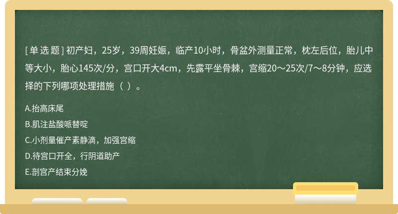 初产妇，25岁，39周妊娠，临产10小时，骨盆外测量正常，枕左后位，胎儿中等大小，胎心145次/分，宫口开大4cm，先露平坐骨棘，宫缩20～25次/7～8分钟，应选择的下列哪项处理措施（  ）。