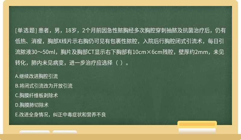 患者，男，18岁，2个月前因急性脓胸经多次胸腔穿刺抽脓及抗菌治疗后，仍有低热、消瘦，胸部X线片示右胸仍可见有包裹性脓腔，入院后行胸腔闭式引流术，每日引流脓液30～50ml，胸片及胸部CT显示右下胸部有10cm×6cm残腔，壁厚约2mm，未见转化，肺内未见病变，进一步治疗应选择（  ）。