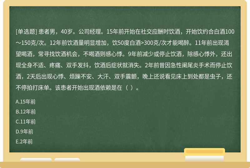 患者男，40岁。公司经理。15年前开始在社交应酬时饮酒，开始饮约合白酒100～150克/次。12年前饮酒量明显增加，饮50度白酒>300克/次才能喝醉。11年前出现渴望喝酒，常寻找饮酒机会，不喝酒则感心悸。9年前减少或停止饮酒，除感心悸外，还出现全身不适、疼痛、双手发抖，饮酒后症状就消失。2年前曾因急性阑尾炎手术而停止饮酒，2天后出现心悸、烦躁不安、大汗、双手震颤，晚上还说看见床上到处都是虫子，还不停拍打床单。该患者开始出现酒依赖是在（  ）。