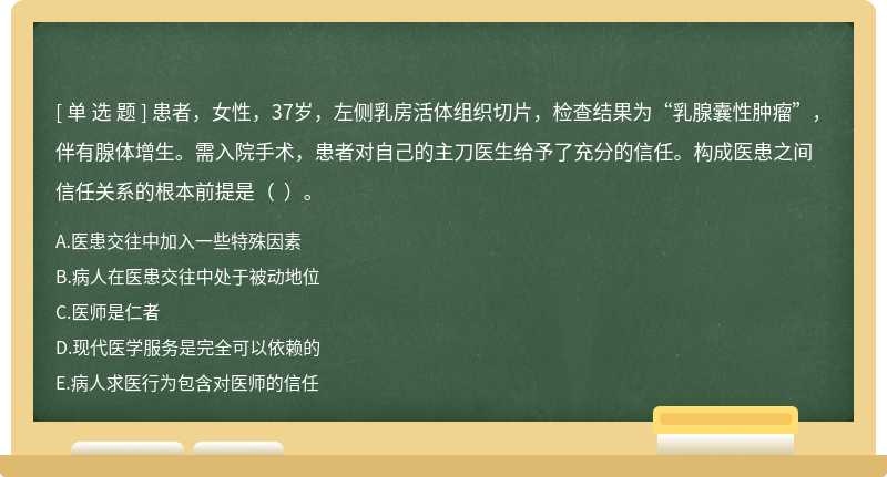 患者，女性，37岁，左侧乳房活体组织切片，检查结果为“乳腺囊性肿瘤”，伴有腺体增生。需入院手术，患者对自己的主刀医生给予了充分的信任。构成医患之间信任关系的根本前提是（  ）。